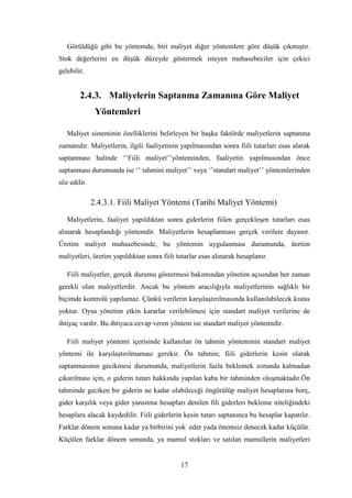 Görüldüğü gibi bu yöntemde, biri maliyet diğer yöntemlere göre düĢük çıkmıĢtır.
Stok değerlerini en düĢük düzeyde göstermek isteyen muhasebeciler için çekici
gelebilir.


        2.4.3. Maliyelerin Saptanma Zamanına Göre Maliyet
               Yöntemleri

   Maliyet sisteminin özelliklerini belirleyen bir baĢka faktörde maliyetlerin saptanma
zamanıdır. Maliyetlerin, ilgili faaliyetinin yapılmasından sonra fiili tutarları esas alarak
saptanması halinde „‟Fiili maliyet‟‟yönteminden, faaliyetin yapılmasından önce
saptanması durumunda ise „‟ tahmini maliyet‟‟ veya „‟standart maliyet‟‟ yöntemlerinden
söz edilir.

              2.4.3.1. Fiili Maliyet Yöntemi (Tarihi Maliyet Yöntemi)

   Maliyetlerin, faaliyet yapıldıktan sonra giderlerin fiilen gerçekleĢen tutarları esas
alınarak hesaplandığı yöntemdir. Maliyetlerin hesaplanması gerçek verilere dayanır.
Üretim maliyet muhasebesinde, bu yöntemin uygulanması durumunda, üretim
maliyetleri, üretim yapıldıktan sonra fiili tutarlar esas alınarak hesaplanır.

   Fiili maliyetler, gerçek durumu göstermesi bakımından yönetim açısından her zaman
gerekli olan maliyetlerdir. Ancak bu yöntem aracılığıyla maliyetlerinin sağlıklı bir
biçimde kontrolü yapılamaz. Çünkü verilerin karĢılaĢtırılmasında kullanılabilecek kıstas
yoktur. Oysa yönetim etkin kararlar verilebilmesi için standart maliyet verilerine de
ihtiyaç vardır. Bu ihtiyaca cevap veren yöntem ise standart maliyet yöntemidir.

   Fiili maliyet yöntemi içerisinde kullanılan ön tahmin yönteminin standart maliyet
yöntemi ile karĢılaĢtırılmaması gerekir. Ön tahmin; fiili giderlerin kesin olarak
saptanmasının gecikmesi durumunda, maliyetlerin fazla beklemek zorunda kalmadan
çıkarılması için, o giderin tutarı hakkında yapılan kaba bir tahminden oluĢmaktadır.Ön
tahminde geciken bir giderin ne kadar olabileceği öngörülüp maliyet hesaplarına borç,
gider karĢılık veya gider yansıtma hesapları denilen fili giderleri bekleme niteliğindeki
hesaplara alacak kaydedilir. Fiili giderlerin kesin tutarı saptanınca bu hesaplar kapatılır.
Farklar dönem sonuna kadar ya birbirini yok eder yada önemsiz denecek kadar küçülür.
Küçülen farklar dönem sonunda, ya mamul stokları ve satılan mamullerin maliyetleri


                                             17
 