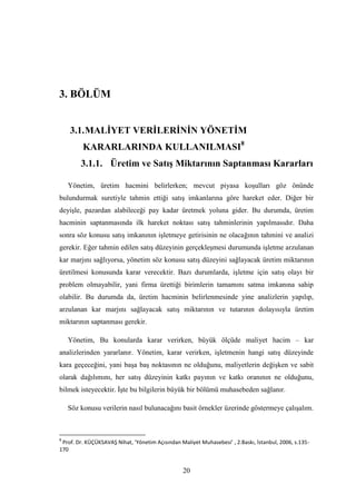 3. BÖLÜM


    3.1. MALĠYET VERĠLERĠNĠN YÖNETĠM
         KARARLARINDA KULLANILMASI8
        3.1.1. Üretim ve SatıĢ Miktarının Saptanması Kararları

    Yönetim, üretim hacmini belirlerken; mevcut piyasa koĢulları göz önünde
bulundurmak suretiyle tahmin ettiği satıĢ imkanlarına göre hareket eder. Diğer bir
deyiĢle, pazardan alabileceği pay kadar üretmek yoluna gider. Bu durumda, üretim
hacminin saptanmasında ilk hareket noktası satıĢ tahminlerinin yapılmasıdır. Daha
sonra söz konusu satıĢ imkanının iĢletmeye getirisinin ne olacağının tahmini ve analizi
gerekir. Eğer tahmin edilen satıĢ düzeyinin gerçekleĢmesi durumunda iĢletme arzulanan
kar marjını sağlıyorsa, yönetim söz konusu satıĢ düzeyini sağlayacak üretim miktarının
üretilmesi konusunda karar verecektir. Bazı durumlarda, iĢletme için satıĢ olayı bir
problem olmayabilir, yani firma ürettiği birimlerin tamamını satma imkanına sahip
olabilir. Bu durumda da, üretim hacminin belirlenmesinde yine analizlerin yapılıp,
arzulanan kar marjını sağlayacak satıĢ miktarının ve tutarının dolayısıyla üretim
miktarının saptanması gerekir.

    Yönetim, Bu konularda karar verirken, büyük ölçüde maliyet hacim – kar
analizlerinden yararlanır. Yönetim, karar verirken, iĢletmenin hangi satıĢ düzeyinde
kara geçeceğini, yani baĢa baĢ noktasının ne olduğunu, maliyetlerin değiĢken ve sabit
olarak dağılımını, her satıĢ düzeyinin katkı payının ve katkı oranının ne olduğunu,
bilmek isteyecektir. ĠĢte bu bilgilerin büyük bir bölümü muhasebeden sağlanır.

    Söz konusu verilerin nasıl bulunacağını basit örnekler üzerinde göstermeye çalıĢalım.



8
 Prof. Dr. KÜÇÜKSAVAŞ Nihat, ‘Yönetim Açısından Maliyet Muhasebesi’ , 2.Baskı, İstanbul, 2006, s.135-
170


                                                 20
 