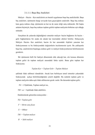 3.1.1.1. BaĢa BaĢ Analizleri

   Maliyet – Hacim – Kar analizlerini en önemli uygulaması baĢa baĢ analizleridir. BaĢa
baĢ analizleri, iĢletmenin hangi seviyede kara geçeceğinin analizidir. BaĢa baĢ noktası
kara geçiĢ noktası olup, iĢletmenin ne kar ne de zarar ettiği satıĢ miktarıdır. Bir baĢka
anlatım biçimiyle, baĢa baĢ noktası toplam gelirle toplam maliyetin birbirine eĢit olduğu
noktadır.

   Gerçekten de yukarıda değindiğimiz etmenler maliyet- hacim bağlantısı ile hacim –
gelir bağlantılarını bir arada ele alarak kar üzerindeki etkileri belirler. Dolayısıyla
Maliyet- Hacim- Kar analizleri, hacim ile kar arasındaki iliĢkileri yansıtan kar
fonksiyonunun ve bu fonksiyondaki değiĢimlerin incelenmesini içerir. Bu yaklaĢımla
baĢa baĢ analizlerinin baĢlangıç noktası gelir ve maliyet fonksiyonlarının belirlenmesini
gerektirir.

   Bir iĢletmenin belli bir faaliyet döneminde elde edeceği kar, söz konusu dönemin
toplam geliri ile toplam maliyeti arasındaki farka eĢittir. Buna göre toplam kar
fonksiyonu:

                      Toplam Kar = Toplam Gelir – Toplam Maliyet

Ģeklinde ifade edilmesi olanaklıdır. Ancak karı belirleyen temel etmenler yukarıdaki
fonksiyonda açıkça belirtilmediğinden yeterli değildir. Bu nedenle toplam gelir ve
toplam maliyetin daha açık ifade edilmesine gerek vardır. Bu durumda toplam gelir;

    TG = Fxġeklinde, Toplam maliyet ise,

  TM= ax + bĢeklinde ifade edebiliriz.

  Denklemlerde gösterilen notasyonlar :

  TG= Toplam gelir

   F = Birim satış fiyatı

   X = Miktar

  TM = Toplam maliyet

   B = Sabit maliyet


                                           21
 