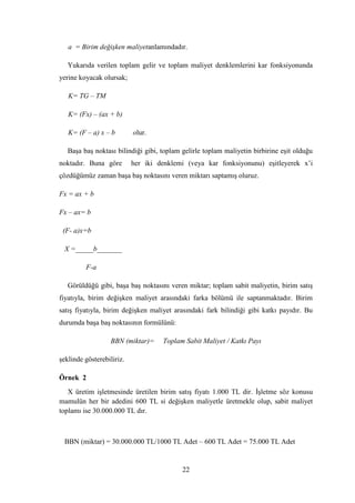a = Birim değişken maliyetanlamındadır.

   Yukarıda verilen toplam gelir ve toplam maliyet denklemlerini kar fonksiyonunda
yerine koyacak olursak;

   K= TG – TM

   K= (Fx) – (ax + b)

   K= (F – a) x – b        olur.

   BaĢa baĢ noktası bilindiği gibi, toplam gelirle toplam maliyetin birbirine eĢit olduğu
noktadır. Buna göre        her iki denklemi (veya kar fonksiyonunu) eĢitleyerek x‟i
çözdüğümüz zaman baĢa baĢ noktasını veren miktarı saptamıĢ oluruz.

Fx = ax + b

Fx – ax= b

 (F- a)x=b

 X =_____b_______

         F-a

   Görüldüğü gibi, baĢa baĢ noktasını veren miktar; toplam sabit maliyetin, birim satıĢ
fiyatıyla, birim değiĢken maliyet arasındaki farka bölümü ile saptanmaktadır. Birim
satıĢ fiyatıyla, birim değiĢken maliyet arasındaki fark bilindiği gibi katkı payıdır. Bu
durumda baĢa baĢ noktasının formülünü:

                  BBN (miktar)=     Toplam Sabit Maliyet / Katkı Payı

Ģeklinde gösterebiliriz.

Örnek 2
   X üretim iĢletmesinde üretilen birim satıĢ fiyatı 1.000 TL dir. ĠĢletme söz konusu
mamulün her bir adedini 600 TL si değiĢken maliyetle üretmekle olup, sabit maliyet
toplamı ise 30.000.000 TL dır.



 BBN (miktar) = 30.000.000 TL/1000 TL Adet – 600 TL Adet = 75.000 TL Adet


                                           22
 
