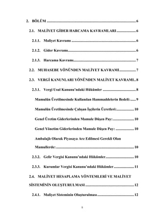 2. BÖLÜM ................................................................................................. 6

  2.1. MALĠYET GĠDER HARCAMA KAVRAMLARI ..................... 6

     2.1.1. Maliyet Kavramı ...................................................................... 6

     2.1.2. Gider Kavramı.......................................................................... 6

     2.1.3. Harcama Kavramı.................................................................... 7

  2.2. MUHASEBE YÖNÜNDEN MALĠYET KAVRAMI .................. 7

  2.3. VERGĠ KANUNLARI YÖNÜNDEN MALĠYET KAVRAMI .. 8

     2.3.1. Vergi Usul Kanunu’ndaki Hükümler .................................... 8

        Mamulün Üretilmesinde Kullanılan Hammaddelerin Bedeli: ...... 9

        Mamulün Üretilmesinde ÇalıĢan ĠĢçilerin Ücretleri:................... 10

        Genel Üretim Giderlerinden Mamule DüĢen Pay: ....................... 10

        Genel Yönetim Giderlerinden Mamule DüĢen Pay: .................... 10

        Ambalajlı Olarak Piyasaya Arz Edilmesi Gerekli Olan

        Mamullerde: ..................................................................................... 10

     2.3.2. Gelir Vergisi Kanunu’ndaki Hükümler ............................... 10

     2.3.3. Kurumlar Vergisi Kanunu’ndaki Hükümler ...................... 11

  2.4. MALĠYET HESAPLAMA YÖNTEMLERĠ VE MALĠYET

  SĠSTEMĠNĠN OLUġTURULMASI ..................................................... 12

     2.4.1. Maliyet Sisteminin OluĢturulması ........................................ 12


                                                     ii
 