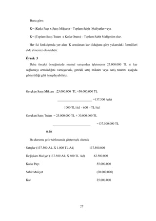 Buna göre:

   K= (Katkı Payı x SatıĢ Miktarı) – Toplam Sabit Maliyetler veya

   K= (Toplam SatıĢ Tutarı x Katkı Oranı) – Toplam Sabit Maliyetler olur.

   Her iki fonksiyonda yer alan K arzulanan kar olduğuna göre yukarıdaki formülleri
elde etmemiz olanaklıdır.

Örnek 3
   Daha önceki örneğimizde mamul satıĢından iĢletmenin 25.000.000 TL si kar
sağlamayı arzuladığını varsayarsak, gerekli satıĢ miktarı veya satıĢ tutarını aĢağıda
gösterildiği gibi hesaplayabiliriz.




Gereken SatıĢ Miktarı :25.000.000 TL +30.000.000 TL

                           ______________________ =137.500 Adet

                                1000 TL/Ad - 600 – TL/Ad

Gereken SatıĢ Tutarı = 25.000.000 TL + 30.000.000 TL

                        ________________________        =137.500.000 TL

                 0.40

   Bu durumu gelir tablosunda gösterecek olursak

SatıĢlar (137.500 Ad. X 1.000 TL Ad)               137.500.000

DeğiĢken Maliyet (137.500 Ad. X 600 TL Ad)            82.500.000

Katkı Payı                                              55.000.000

Sabit Maliyet                                           (30.000.000)

Kar                                                     25.000.000




                                          27
 