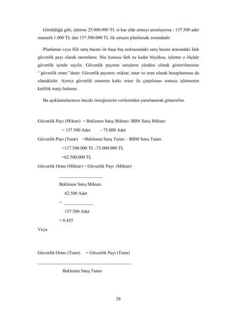 Görüldüğü gibi, iĢletme 25.000.000 TL si kar elde etmeyi arzuluyorsa ; 137.500 adet
mamulü 1.000 TL dan 137.500.000 TL lık satıĢını planlamak zorundadır.

   Planlanan veya fiili satıĢ hacmi ile baĢa baĢ noktasındaki satıĢ hacmi arasındaki fark
güvenlik payı olarak tanımlanır. Söz konusu fark ne kadar büyükse, iĢletme o ölçüde
güvenlik içinde sayılır. Güvenlik payının satıĢların yüzdesi olarak gösterilmesine
„‟güvenlik oranı‟‟denir. Güvenlik payının; miktar, tutar ve oran olarak hesaplanması da
olanaklıdır. Ayrıca güvenlik oranının katkı oranı ile çarpılması sonucu iĢletmenin
karlılık marjı bulunur.

   Bu açıklamalarımızı önceki örneğimizin verilerinden yararlanarak gösterelim.



Güvenlik Payı (Miktar) = Beklenen SatıĢ Miktarı- BBN SatıĢ Miktarı
             = 137.500 Adet        - 75.000 Adet
Güvenlik Payı (Tutar)     =Beklenen SatıĢ Tutarı – BBM SatıĢ Tutarı
             =137.500.000 TL -75.000.000 TL
             =62.500.000 TL
Güvenlik Oranı (Miktar) = Güvenlik Payı (Miktar)
            ___________________
            Beklenen SatıĢ Miktarı
               62.500 Adet
            = _____________
               137.500 Adet
            = 0.455
Veya




Güvenlik Oranı (Tutar)     = Güvenlik Payı (Tutar)
_________________________________________
              Beklenen SatıĢ Tutarı




                                           28
 