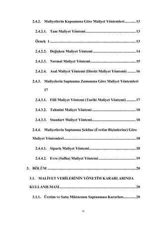 2.4.2. Maliyetlerin Kapsamına Göre Maliyet Yöntemleri ............ 13

        2.4.2.1. Tam Maliyet Yöntemi ...................................................... 13

        Örnek 1 ............................................................................................ 13

        2.4.2.2. DeğiĢken Maliyet Yöntemi .............................................. 14

        2.4.2.3. Normal Maliyet Yöntemi................................................. 15

        2.4.2.4. Asal Maliyet Yöntemi (Direkt Maliyet Yöntemi) ......... 16

     2.4.3. Maliyelerin Saptanma Zamanına Göre Maliyet Yöntemleri

                17

        2.4.3.1. Fiili Maliyet Yöntemi (Tarihi Maliyet Yöntemi) .......... 17

        2.4.3.2. Tahmini Maliyet Yöntemi ............................................... 18

        2.4.3.3. Standart Maliyet Yöntemi............................................... 18

     2.4.4. Maliyetlerin Saptanma ġekline (Üretim Biçimlerine) Göre

     Maliyet Yöntemleri ............................................................................. 18

        2.4.4.1. SipariĢ Maliyet Yöntemi .................................................. 18

        2.4.4.2. Evre (Safha) Maliyet Yöntemi ........................................ 19

3. BÖLÜM ............................................................................................... 20

  3.1. MALĠYET VERĠLERĠNĠN YÖNETĠM KARARLARINDA

  KULLANILMASI .................................................................................. 20

     3.1.1. Üretim ve SatıĢ Miktarının Saptanması Kararları ............. 20


                                                      iii
 