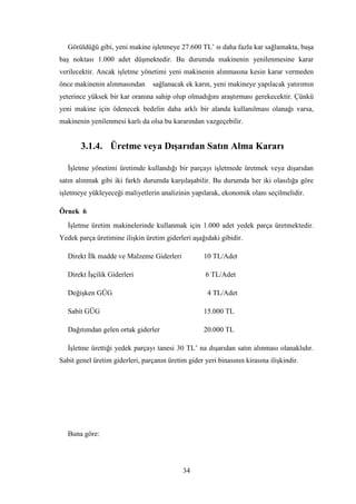 Görüldüğü gibi, yeni makine iĢletmeye 27.600 TL‟ sı daha fazla kar sağlamakta, baĢa
baĢ noktası 1.000 adet düĢmektedir. Bu durumda makinenin yenilenmesine karar
verilecektir. Ancak iĢletme yönetimi yeni makinenin alınmasına kesin karar vermeden
önce makinenin alınmasından       sağlanacak ek karın, yeni makineye yapılacak yatırımın
yeterince yüksek bir kar oranına sahip olup olmadığını araĢtırması gerekecektir. Çünkü
yeni makine için ödenecek bedelin daha arklı bir alanda kullanılması olanağı varsa,
makinenin yenilenmesi karlı da olsa bu kararından vazgeçebilir.


       3.1.4. Üretme veya DıĢarıdan Satın Alma Kararı

   ĠĢletme yönetimi üretimde kullandığı bir parçayı iĢletmede üretmek veya dıĢarıdan
satın alınmak gibi iki farklı durumda karĢılaĢabilir. Bu durumda her iki olasılığa göre
iĢletmeye yükleyeceği maliyetlerin analizinin yapılarak, ekonomik olanı seçilmelidir.

Örnek 6
   ĠĢletme üretim makinelerinde kullanmak için 1.000 adet yedek parça üretmektedir.
Yedek parça üretimine iliĢkin üretim giderleri aĢağıdaki gibidir.

   Direkt Ġlk madde ve Malzeme Giderleri            10 TL/Adet

   Direkt ĠĢçilik Giderleri                          6 TL/Adet

   DeğiĢken GÜG                                      4 TL/Adet

   Sabit GÜG                                        15.000 TL

   Dağıtımdan gelen ortak giderler                  20.000 TL

   ĠĢletme ürettiği yedek parçayı tanesi 30 TL‟ na dıĢarıdan satın alınması olanaklıdır.
Sabit genel üretim giderleri, parçanın üretim gider yeri binasının kirasına iliĢkindir.




   Buna göre:




                                            34
 