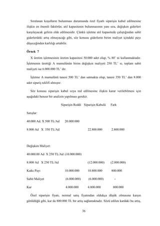 Sıralanan koĢulların bulunması durumunda özel fiyatlı sipariĢin kabul edilmesine
iliĢkin en önemli faktörün; atıl kapasitenin bulunmasının yanı sıra, değiĢken giderleri
karĢılayacak gelirin elde edilmesidir. Çünkü iĢletme atıl kapasitede çalıĢtığından sabit
giderlerdeki artıĢ olmayacağı gibi, söz konusu giderlerin birim maliyet içindeki payı
düĢeceğinden karlılığı artabilir.

Örnek 7
   X üretim iĢletmesinin üretim kapasitesi 50.000 adet olup, % 80‟ ni kullanmaktadır.
ĠĢletmenin ürettiği A mamulünün birim değiĢken maliyeti 250 TL‟ sı, toplam sabit
maliyeti ise 6.000.000 TL‟ dır.

   ĠĢletme A mamulünü tanesi 500 TL‟ dan satmakta olup, tanesi 350 TL‟ dan 8.000
adet sipariĢ teklifi almıĢtır.

   Söz konusu sipariĢin kabul veya red edilmesine iliĢkin karar verilebilmesi için
aĢağıdaki benzer bir analizin yapılması gerekir.

                             SipariĢin Reddi SipariĢin Kabulü      Fark

SatıĢlar:

40.000 Ad. X 500 TL/Ad           20.000.000

8.000 Ad X 350 TL/Ad                                22.800.000     2.800.000




DeğiĢken Maliyet:

40.000.00 Ad X 250 TL/Ad (10.000.000)

8.000 Ad X 250 TL/Ad                                (12.000.000)   (2.000.000)

Katkı Payı                       10.000.000         10.800.000     800.000

Sabit Maliyet                    (6.000.000)        (6.000.000)      -

Kar                              4.000.000          4.800.000       800.000

   Özel sipariĢin fiyatı, normal satıĢ fiyatından oldukça düĢük olmasına karĢın
görüldüğü gibi, kar da 800.000 TL bir artıĢ sağlamaktadır. Sözü edilen kardaki bu artıĢ,


                                               36
 