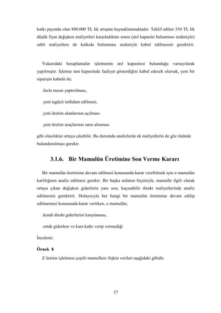 katkı payında olan 800.000 TL lik artıĢtan kaynaklanmaktadır. Teklif edilen 350 TL lik
düĢük fiyat değiĢken maliyetleri karĢıladıktan sonra (atıl kapasite bulunması nedeniyle)
sabit maliyetlere de katkıda bulunması nedeniyle kabul edilmesini gerektirir.



   Yukarıdaki hesaplamalar iĢletmenin atıl kapasitesi bulunduğu varsayılarak
yapılmıĢtır. ĠĢletme tam kapasitede faaliyet gösterdiğini kabul edecek olursak, yeni bir
sipariĢin kabulü ile;

   .fazla mesai yaptırılması,

   .yeni iĢgücü istihdam edilmesi,

   .yeni üretim alanlarının açılması

   .yeni üretim araçlarının satın alınması

gibi olasılıklar ortaya çıkabilir. Bu durumda analizlerde ek maliyetlerin de göz önünde
bulundurulması gerekir.


       3.1.6. Bir Mamulün Üretimine Son Verme Kararı

   Bir mamulün üretimine devam edilmesi konusunda karar verebilmek için o mamulün
karlılığının analiz edilmesi gerekir. Bir baĢka anlatım biçimiyle, mamulle ilgili olarak
ortaya çıkan değiĢken giderlerin yanı sıra, kaçınabilir direkt maliyetlerinde analiz
edilmesini gerektirir. Dolayısıyla her hangi bir mamulün üretimine devam edilip
edilmemesi konusunda karar verirken, o mamulün;

   .kendi direkt giderlerini karĢılaması,

   .ortak giderlere ve kara katkı verip vermediği

Ġncelenir.

Örnek 8
   Z üretim iĢletmesi çeĢitli mamullere iliĢkin verileri aĢağıdaki gibidir.




                                             37
 