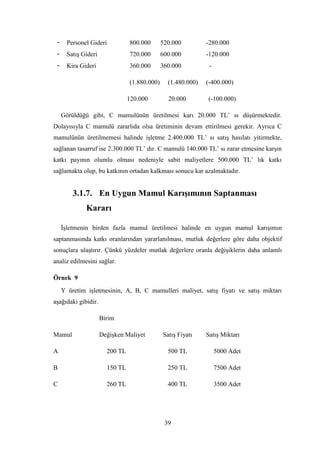 -     Personel Gideri           800.000       520.000         -280.000
 -     SatıĢ Gideri              720.000       600.000         -120.000
 -     Kira Gideri               360.000       360.000          -

                                 (1.880.000)     (1.480.000)   (-400.000)

                                 120.000         20.000        (-100.000)

     Görüldüğü gibi, C mamulünün üretilmesi karı 20.000 TL‟ sı düĢürmektedir.
Dolayısıyla C mamulü zararlıda olsa üretiminin devam ettirilmesi gerekir. Ayrıca C
mamulünün üretilmemesi halinde iĢletme 2.400.000 TL‟ sı satıĢ hasılatı yitirmekte,
sağlanan tasarruf ise 2.300.000 TL‟ dır. C mamulü 140.000 TL‟ sı zarar etmesine karĢın
katkı payının olumlu olması nedeniyle sabit maliyetlere 500.000 TL‟ lık katkı
sağlamakta olup, bu katkının ortadan kalkması sonucu kar azalmaktadır.


         3.1.7. En Uygun Mamul KarıĢımının Saptanması
              Kararı

     ĠĢletmenin birden fazla mamul üretilmesi halinde en uygun mamul karıĢımın
saptanmasında katkı oranlarından yararlanılması, mutluk değerlere göre daha objektif
sonuçlara ulaĢtırır. Çünkü yüzdeler mutlak değerlere oranla değiĢiklerin daha anlamlı
analiz edilmesini sağlar.

Örnek 9
     Y üretim iĢletmesinin, A, B, C mamulleri maliyet, satıĢ fiyatı ve satıĢ miktarı
aĢağıdaki gibidir.

                      Birim

Mamul                 DeğiĢken Maliyet         SatıĢ Fiyatı    SatıĢ Miktarı

A                       200 TL                   500 TL             5000 Adet

B                       150 TL                   250 TL             7500 Adet

C                       260 TL                   400 TL             3500 Adet




                                                39
 