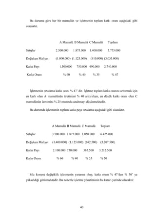 Bu duruma göre her bir mamulün ve iĢletmenin toplam katkı oranı aĢağıdaki gibi
olacaktır.




                          A Mamulü B Mamulü C Mamulü                     Toplam

SatıĢlar               2.500.000       1.875.000      1.400.000          5.775.000

DeğiĢken Maliyet       (1.000.000) (1.125.000)         (910.000) (3.035.000)

Katkı Payı                1.500.000      750.000 490.000            2.740.000

Katkı Oranı                    % 60          % 40          % 35            % 47




   ĠĢletmenin ortalama katkı oranı % 47‟ dir. ĠĢletme toplam katkı oranını arttırmak için
en karlı olan A mamulünün üretimini % 40 arttırırken, en düĢük katkı oranı olan C
mamulünün üretimini % 25 oranında azaltmayı düĢünmektedir.

   Bu durumda iĢletmenin toplam katkı payı ortalama aĢağıdaki gibi olacaktır.




                    A Mamulü B Mamulü C Mamulü                    Toplam

SatıĢlar            3.500.000 1.875.000 1.050.000                 6.425.000

DeğiĢken Maliyet     (1.400.000) (1.125.000) (682.500)            (3.207.500)

Katkı Payı           2.100.000 750.000            367.500     3.212.500

Katkı Oranı             % 60          % 40          % 35          % 50




   Söz konusu değiĢiklik iĢletmenin yararına olup, katkı oranı % 47‟den % 50‟ ye
yükseldiği görülmektedir. Bu nedenle iĢletme yönetiminin bu kararı yerinde olacaktır.




                                             40
 