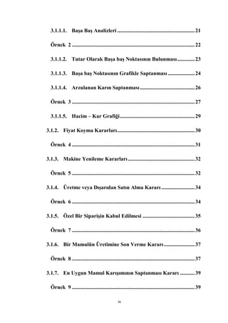 3.1.1.1. BaĢa BaĢ Analizleri .......................................................... 21

  Örnek 2 ............................................................................................ 22

  3.1.1.2. Tutar Olarak BaĢa baĢ Noktasının Bulunması ............. 23

  3.1.1.3. BaĢa baĢ Noktasının Grafikle Saptanması .................... 24

  3.1.1.4. Arzulanan Karın Saptanması ......................................... 26

  Örnek 3 ............................................................................................ 27

  3.1.1.5. Hacim – Kar Grafiği ........................................................ 29

3.1.2. Fiyat Koyma Kararları .......................................................... 30

  Örnek 4 ............................................................................................ 31

3.1.3. Makine Yenileme Kararları .................................................. 32

  Örnek 5 ............................................................................................ 32

3.1.4. Üretme veya DıĢarıdan Satın Alma Kararı ......................... 34

  Örnek 6 ............................................................................................ 34

3.1.5. Özel Bir SipariĢin Kabul Edilmesi ....................................... 35

  Örnek 7 ............................................................................................ 36

3.1.6. Bir Mamulün Üretimine Son Verme Kararı ....................... 37

  Örnek 8 ............................................................................................ 37

3.1.7. En Uygun Mamul KarıĢımının Saptanması Kararı ........... 39

  Örnek 9 ............................................................................................ 39

                                                iv
 