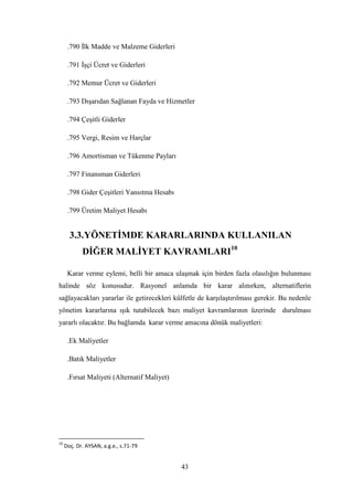 .790 Ġlk Madde ve Malzeme Giderleri

      .791 ĠĢçi Ücret ve Giderleri

      .792 Memur Ücret ve Giderleri

      .793 DıĢarıdan Sağlanan Fayda ve Hizmetler

      .794 ÇeĢitli Giderler

      .795 Vergi, Resim ve Harçlar

      .796 Amortisman ve Tükenme Payları

      .797 Finansman Giderleri

      .798 Gider ÇeĢitleri Yansıtma Hesabı

      .799 Üretim Maliyet Hesabı


       3.3. YÖNETĠMDE KARARLARINDA KULLANILAN
            DĠĞER MALĠYET KAVRAMLARI10

      Karar verme eylemi, belli bir amaca ulaĢmak için birden fazla olasılığın bulunması
halinde söz konusudur. Rasyonel anlamda bir karar alınırken, alternatiflerin
sağlayacakları yararlar ile getirecekleri külfetle de karĢılaĢtırılması gerekir. Bu nedenle
yönetim kararlarına ıĢık tutabilecek bazı maliyet kavramlarının üzerinde durulması
yararlı olacaktır. Bu bağlamda karar verme amacına dönük maliyetleri:

      .Ek Maliyetler

      .Batık Maliyetler

      .Fırsat Maliyeti (Alternatif Maliyet)




10
     Doç. Dr. AYSAN, a.g.e., s.71-79


                                              43
 