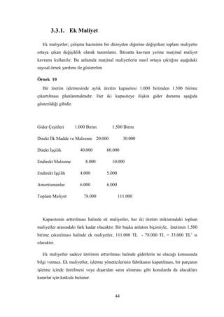 3.3.1. Ek Maliyet

   Ek maliyetler; çalıĢma hacminin bir düzeyden diğerine değiĢirken toplam maliyette
ortaya çıkan değiĢiklik olarak tanımlanır. Ġktisatta kavram yerine marjinal maliyet
kavramı kullanılır. Bu anlamda marjinal maliyetlerin nasıl ortaya çıktığını aĢağıdaki
sayısal örnek yardımı ile gösterelim

Örnek 10
   Bir üretim iĢletmesinde aylık üretim kapasitesi 1.000 birimden 1.500 birime
çıkartılması planlanmaktadır. Her iki kapasiteye iliĢkin gider durumu aĢağıda
gösterildiği gibidir.




Gider ÇeĢitleri         1.000 Birim      1.500 Birim

Direkt Ġlk Madde ve Malzeme 20.000               30.000

Direkt ĠĢçilik            40.000       60.000

Endirekt Malzeme             8.000       10.000

Endirekt ĠĢçilik          4.000        5.000

Amortismanlar             6.000        6.000

Toplam Maliyet              78.000             111.000




   Kapasitenin arttırılması halinde ek maliyetler, her iki üretim miktarındaki toplam
maliyetler arasındaki fark kadar olacaktır. Bir baĢka anlatım biçimiyle, üretimin 1.500
birime çıkarılması halinde ek maliyetler, 111.000 TL - 78.000 TL = 33.000 TL‟ sı
olacaktır.

   Ek maliyetler sadece üretimin arttırılması halinde giderlerin ne olacağı konusunda
bilgi vermez. Ek maliyetler, iĢletme yöneticilerinin fabrikanın kapatılması, bir parçanın
iĢletme içinde üretilmesi veya dıĢarıdan satın alınması gibi konularda da alacakları
kararlar için katkıda bulunur.



                                           44
 