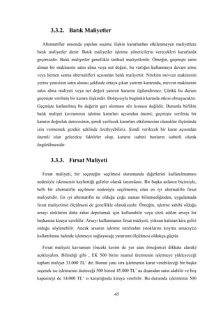 3.3.2. Batık Maliyetler

  Alternatifler arasında yapılan seçime iliĢkin kararlardan etkilenmeyen maliyetlere
batık maliyetler denir. Batık maliyetler iĢletme yöneticilerin verecekleri kararlarda
geçersizdir. Batık maliyetler genellikle tarihsel maliyetlerdir. Örneğin, geçmiĢte satın
alınan bir makinenin satın alma veya net değeri, bu varlığın kullanmaya devam etme
veya hemen satma alternatifleri açısından batık maliyettir. Nitekim mevcut makinenin
yerine yenisinin satın alması Ģeklinde ortaya çıkan yatırım kararında, mevcut makinenin
satın alma maliyeti veya net değeri yatırım kararını ilgilendirmez. Çünkü bu durum
geçmiĢte verilmiĢ bir karara iliĢkindir. Dolayısıyla bugünkü kararda etkisi olmayacaktır.
GeçmiĢte katlanılmıĢ bu değerin geri alınması söz konusu değildir. Bununla birlikte
batık maliyet kavramının iĢletme kararları açısından önemi; geçmiĢte verilmiĢ bir
kararın doğruluk derecesinin, Ģimdi verilecek kararları etkilemesine olanaklar ölçüsünde
izin vermemek gerekir Ģeklinde özetleyebiliriz. ġimdi verilecek bir karar açısından
önemli olan gelecekte faktörler olup, kararın isabeti bunların isabetli olarak
öngörülmesidir.


       3.3.3. Fırsat Maliyeti

  Fırsat maliyeti, bir seçeneğin seçilmesi durumunda diğerlerini kullanılmaması
nedeniyle iĢletmenin kaybettiği gelirler olarak tanımlanır. Bir baĢka anlatım biçimiyle,
belli bir alternatifin seçilmesi nedeniyle seçilmemiĢ olan en iyi alternatifin fırsat
maliyetidir. En iyi alternatifin ne olduğu çoğu zaman bilinmediğinden, uygulamada
fırsat maliyetinin ölçülmesi de genellikle olanaksızdır. Örneğin, iĢletme sahibi olduğu
arsayı stoklarını daha rahat depolamak için kullanabilir veya sözü edilen arsayı bir
baĢkasına kiraya verebilir. Arsayı kullanmanın fırsat maliyeti, yoksun kalınan kira geliri
olduğu söylenebilir. Ancak arsanın iĢletme tarafından (stoklarını koyma amacıyla)
kullanılması halinde iĢletmeye sağlayacağı yararının ölçülmesi oldukça güçtür.

  Fırsat maliyeti kavramını (önceki kesim de yer alan örneğimizi dikkate alarak)
açıklayalım. Bilindiği gibi , EK 500 birim mamul üretmenin iĢletmeye yükleyeceği
toplam maliyet 33.000 TL‟ dır. Bunun yanı sıra iĢletmenin karar verebileceği bir baĢka
seçenek ise iĢletmenin üreteceği 500 birimi 45.000 TL‟ na dıĢarıdan satın alabilir ve boĢ
kapasiteyi de 14.000 TL‟ sı karĢılığında kiraya verebilir. Bu durumda iĢletmenin 500


                                           45
 