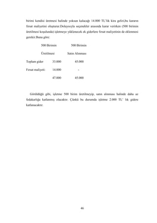birimi kendisi üretmesi halinde yoksun kalacağı 14.000 TL‟lik kira geliri,bu kararın
fırsat maliyetini oluĢturur.Dolayısıyla seçenekler arasında karar verirken (500 birimin
üretilmesi koĢulunda) iĢletmeye yüklenecek ek giderlere fırsat maliyetinin de eklenmesi
gerekir.Buna göre:

            500 Birimin           500 Birimin

            Üretilmesi         Satın Alınması

Toplam gider         33.000          45.000

Fırsat maliyeti:     14.000             -

                     47.000          45.000




   Görüldüğü gibi, iĢletme 500 birim üretilmeyip, satın alınması halinde daha az
fedakarlığa katlanmıĢ olacaktır. Çünkü bu durumda iĢletme 2.000 TL‟ lık gidere
katlanacaktır.




                                            46
 