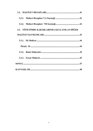 3.2. MALĠYET HESAPLARI ............................................................. 41

     3.2.1. Maliyet Hesapları 7/A Seçeneği ............................................ 41

     3.2.2. Maliyet Hesapları 7/B Seçeneği............................................ 42

  3.3. YÖNETĠMDE KARARLARINDA KULLANILAN DĠĞER

  MALĠYET KAVRAMLARI ................................................................. 43

     3.3.1. Ek Maliyet ............................................................................... 44

        Örnek 10 .......................................................................................... 44

     3.3.2. Batık Maliyetler ...................................................................... 45

     3.3.3. Fırsat Maliyeti ........................................................................ 45

SONUÇ ....................................................................................................... 47

KAYNAKLAR ........................................................................................... 48




                                                       v
 