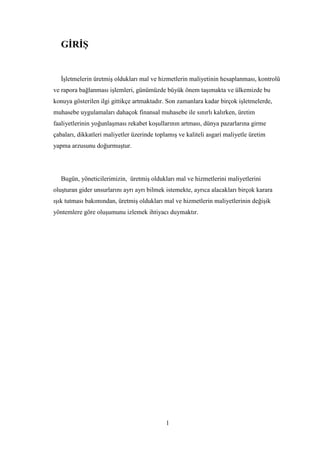 GĠRĠġ


   ĠĢletmelerin üretmiĢ oldukları mal ve hizmetlerin maliyetinin hesaplanması, kontrolü
ve rapora bağlanması iĢlemleri, günümüzde büyük önem taĢımakta ve ülkemizde bu
konuya gösterilen ilgi gittikçe artmaktadır. Son zamanlara kadar birçok iĢletmelerde,
muhasebe uygulamaları dahaçok finansal muhasebe ile sınırlı kalırken, üretim
faaliyetlerinin yoğunlaĢması rekabet koĢullarının artması, dünya pazarlarına girme
çabaları, dikkatleri maliyetler üzerinde toplamıĢ ve kaliteli asgari maliyetle üretim
yapma arzusunu doğurmuĢtur.




   Bugün, yöneticilerimizin, üretmiĢ oldukları mal ve hizmetlerini maliyetlerini
oluĢturan gider unsurlarını ayrı ayrı bilmek istemekte, ayrıca alacakları birçok karara
ıĢık tutması bakımından, üretmiĢ oldukları mal ve hizmetlerin maliyetlerinin değiĢik
yöntemlere göre oluĢumunu izlemek ihtiyacı duymaktır.




                                             1
 