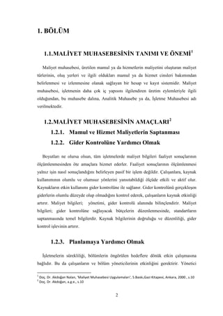 1. BÖLÜM


       1.1. MALĠYET MUHASEBESĠNĠN TANIMI VE ÖNEMĠ1

      Maliyet muhasebesi, üretilen mamul ya da hizmetlerin maliyetini oluĢturan maliyet
türlerinin, oluĢ yerleri ve ilgili oldukları mamul ya da hizmet cinsleri bakımından
belirlenmesi ve izlenmesine olanak sağlayan bir hesap ve kayıt sistemidir. Maliyet
muhasebesi, iĢletmenin daha çok iç yapısını ilgilendiren üretim eylemleriyle ilgili
olduğundan, bu muhasebe dalına, Analitik Muhasebe ya da, ĠĢletme Muhasebesi adı
verilmektedir.


       1.2. MALĠYET MUHASEBESĠNĠN AMAÇLARI2
           1.2.1. Mamul ve Hizmet Maliyetlerin Saptanması
           1.2.2. Gider Kontrolüne Yardımcı Olmak

      Boyutları ne olursa olsun, tüm iĢletmelerde maliyet bilgileri faaliyet sonuçlarının
ölçümlenmesinden öte amaçlara hizmet ederler. Faaliyet sonuçlarının ölçümlenmesi
yalnız iĢin nasıl sonuçlandığını belirleyen pasif bir iĢlem değildir. ÇalıĢanlara, kaynak
kullanımının olumlu ve olumsuz yönlerini yansıtabildiği ölçüde etkili ve aktif olur.
Kaynakların etkin kullanımı gider kontrolüne ile sağlanır. Gider kontrolünü gerçekleĢen
giderlerin olumlu düzeyde olup olmadığını kontrol ederek, çalıĢanların kaynak etkinliği
artırır. Maliyet bilgileri;        yönetimi, gider kontrolü alanında bilinçlendirir. Maliyet
bilgileri; gider kontrolüne sağlayacak bütçelerin düzenlenmesinde, standartların
saptanmasında temel bilgilerdir. Kaynak bilgilerinin doğruluğu ve düzenliliği, gider
kontrol iĢlevinin artırır.


           1.2.3. Planlamaya Yardımcı Olmak

      ĠĢletmelerin sürekliliği, bölümlerin öngörülen hedeflere dönük etkin çalıĢmasına
bağlıdır. Bu da çalıĢanların ve bölüm yöneticilerinin etkinliğini gerektirir. Yönetici

1
    Doç. Dr. Akdoğan Nalan, ‘Maliyet Muhasebesi Uygulamaları’, 5.Baskı,Gazi Kitapevi, Ankara, 2000 , s.10
2
    Doç. Dr. Akdoğan, a.g.e., s.10


                                                     2
 