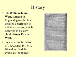 History
• Dr William James
West, surgeon in
England, gave the first
detailed description of
infantile spasms, which
occurred in his own
child, James Edwin
West,
• In a letter to the editor
of The Lancet in 1841,
West described the
events as "bobbings"
 