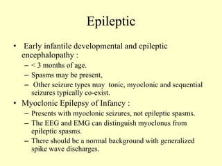 Epileptic
• Early infantile developmental and epileptic
encephalopathy :
– < 3 months of age.
– Spasms may be present,
– Other seizure types may tonic, myoclonic and sequential
seizures typically co-exist.
• Myoclonic Epilepsy of Infancy :
– Presents with myoclonic seizures, not epileptic spasms.
– The EEG and EMG can distinguish myoclonus from
epileptic spasms.
– There should be a normal background with generalized
spike wave discharges.
 
