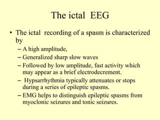 The ictal EEG
• The ictal recording of a spasm is characterized
by
– A high amplitude,
– Generalized sharp slow waves
– Followed by low amplitude, fast activity which
may appear as a brief electrodecrement.
– Hypsarrhythmia typically attenuates or stops
during a series of epileptic spasms.
– EMG helps to distinguish epileptic spasms from
myoclonic seizures and tonic seizures.
 