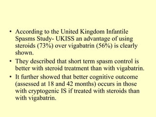 • According to the United Kingdom Infantile
Spasms Study- UKISS an advantage of using
steroids (73%) over vigabatrin (56%) is clearly
shown.
• They described that short term spasm control is
better with steroid treatment than with vigabatrin.
• It further showed that better cognitive outcome
(assessed at 18 and 42 months) occurs in those
with cryptogenic IS if treated with steroids than
with vigabatrin.
 