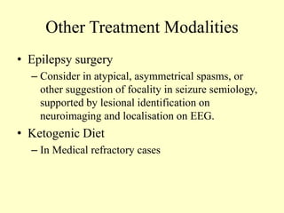 Other Treatment Modalities
• Epilepsy surgery
– Consider in atypical, asymmetrical spasms, or
other suggestion of focality in seizure semiology,
supported by lesional identification on
neuroimaging and localisation on EEG.
• Ketogenic Diet
– In Medical refractory cases
 