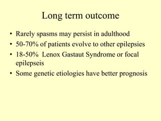 Long term outcome
• Rarely spasms may persist in adulthood
• 50-70% of patients evolve to other epilepsies
• 18-50% Lenox Gastaut Syndrome or focal
epilepseis
• Some genetic etiologies have better prognosis
 