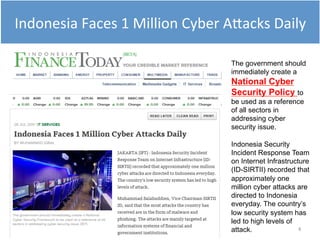 4
The government should
immediately create a
National Cyber
Security Policy to
be used as a reference
of all sectors in
addressing cyber
security issue.
Indonesia Security
Incident Response Team
on Internet Infrastructure
(ID-SIRTII) recorded that
approximately one
million cyber attacks are
directed to Indonesia
everyday. The country’s
low security system has
led to high levels of
attack.
Indonesia Faces 1 Million Cyber Attacks Daily
 