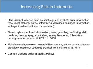5
• Real incident reported such as phishing, identity theft, data (information
resources) stealing, critical information resources hostages, information
leakage, insider attack (i.e. virus spread)
• Cases: cyber war, fraud, defamation, hoax, gambling, trafficking, child
predator, pornography, prostitution, money laundering & terrorism,
underground economy - UU ITE 11 / 2008
• Malicious code, common vulnerabilities/zero day attack -pirate software
are widely used (not updated), political (for instance ID vs. MY)
• Content blocking policy (Blacklist Policy)
Increasing Risk in Indonesia
 