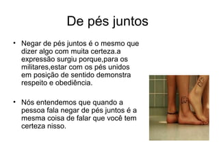 De pés juntos
• Negar de pés juntos é o mesmo que
  dizer algo com muita certeza.a
  expressão surgiu porque,para os
  militares,estar com os pés unidos
  em posição de sentido demonstra
  respeito e obediência.

• Nós entendemos que quando a
  pessoa fala negar de pés juntos é a
  mesma coisa de falar que você tem
  certeza nisso.
 