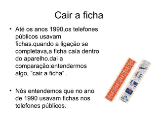 Cair a ficha
• Até os anos 1990,os telefones
  públicos usavam
  fichas.quando a ligação se
  completava,a ficha caía dentro
  do aparelho.dai a
  comparação:entendermos
  algo, ”cair a ficha” .

• Nós entendemos que no ano
  de 1990 usavam fichas nos
  telefones públicos.
 