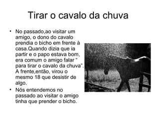 Tirar o cavalo da chuva
• No passado,ao visitar um
  amigo, o dono do cavalo
  prendia o bicho em frente à
  casa.Quando dizia que ia
  partir e o papo estava bom,
  era comum o amigo falar “
  para tirar o cavalo da chuva”.
  A frente,então, virou o
  mesmo 18 que desistir de
  algo.
• Nós entendemos no
  passado ao visitar o amigo
  tinha que prender o bicho.
 