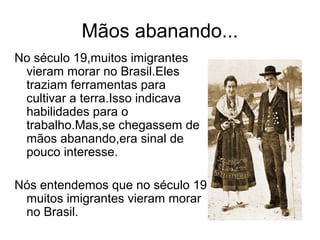 Mãos abanando...
No século 19,muitos imigrantes
 vieram morar no Brasil.Eles
 traziam ferramentas para
 cultivar a terra.Isso indicava
 habilidades para o
 trabalho.Mas,se chegassem de
 mãos abanando,era sinal de
 pouco interesse.

Nós entendemos que no século 19
 muitos imigrantes vieram morar
 no Brasil.
 
