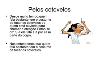 Pelos cotovelos
• Desde muito tempo,quem
  fala bastante tem o costume
  de tocar os cotovelos de
  quem está ouvindo,para
  chamar a atenção.Então,se
  diz que ele fala até por essa
  parte do corpo.

• Nós entendemos que quem
  fala bastante tem o costume
  de tocar os cotovelos.
 