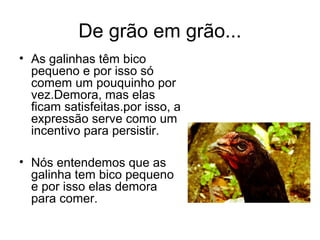 De grão em grão...
• As galinhas têm bico
  pequeno e por isso só
  comem um pouquinho por
  vez.Demora, mas elas
  ficam satisfeitas.por isso, a
  expressão serve como um
  incentivo para persistir.

• Nós entendemos que as
  galinha tem bico pequeno
  e por isso elas demora
  para comer.
 