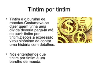 Tintim por tintim
• Tintim é o burulho de
  moedas.Costumava-se
  dizer quem tinha uma
  dívida deveria pagá-la até
  se ouvir tintim por
  tintim.Depois,a expressão
  virou sinônimo de contar
  uma história com detalhes.

• Nós entendemos que
  tintim por tintim é um
  barulho de moeda.
 
