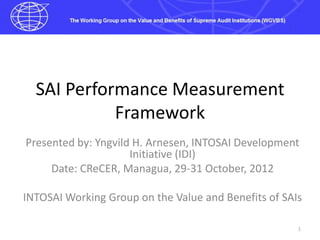 SAI Performance Measurement
            Framework
Presented by: Yngvild H. Arnesen, INTOSAI Development
                     Initiative (IDI)
     Date: CReCER, Managua, 29-31 October, 2012

INTOSAI Working Group on the Value and Benefits of SAIs

                                                      1
 