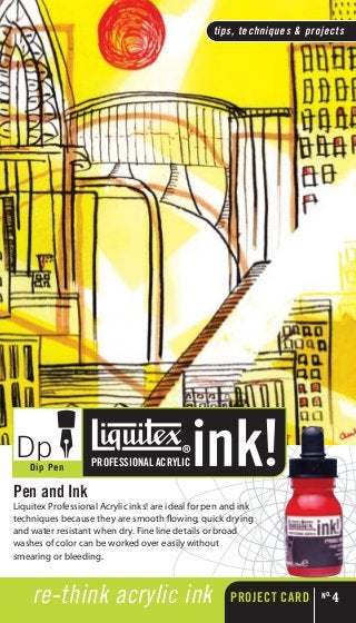 re-think acrylic ink
tips, techniques & projects
PROJECT CARD No.
4
Pen and Ink
Liquitex Professional Acrylic inks! are ideal for pen and ink
techniques because they are smooth flowing, quick drying
and water resistant when dry. Fine line details or broad
washes of color can be worked over easily without
smearing or bleeding.
DpDip Pen PROFESSIONAL ACRYLIC
 