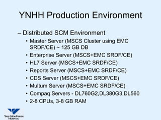YNHH Production Environment
– Distributed SCM Environment
  • Master Server (MSCS Cluster using EMC
    SRDF/CE) ~ 125 GB DB
  • Enterprise Server (MSCS+EMC SRDF/CE)
  • HL7 Server (MSCS+EMC SRDF/CE)
  • Reports Server (MSCS+EMC SRDF/CE)
  • CDS Server (MSCS+EMC SRDF/CE)
  • Multum Server (MSCS+EMC SRDF/CE)
  • Compaq Servers - DL760G2,DL380G3,DL560
  • 2-8 CPUs, 3-8 GB RAM
 