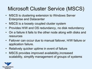 Microsoft Cluster Service (MSCS)
• MSCS is clustering extension to Windows Server
  Enterprise and Datacenter
• MSCS is a loosely coupled cluster system
• Provides H/W and OS redundancy, no disk redundancy
• On a failure it fails to the other node along with disks and
  resources
• Failover can occur due to manual failover, H/W failure or
  application failure.
• Relatively quicker uptime in event of failure
• MSCS provides improved availability,increased
  scalability, simplify management of groups of systems
 