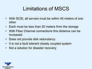 Limitations of MSCS
• With SCSI, all servers must be within 40 meters of one
  other
• Each must be less than 20 meters from the storage
• With Fiber Channel connections this distance can be
  increased
• Does not provide disk redundancy
• It is not a fault tolerant closely coupled system
• Not a solution for disaster recovery
 