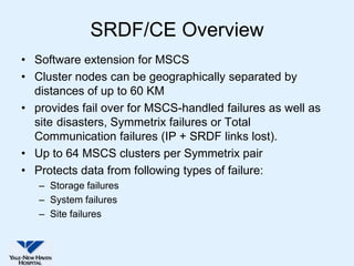 SRDF/CE Overview
• Software extension for MSCS
• Cluster nodes can be geographically separated by
  distances of up to 60 KM
• provides fail over for MSCS-handled failures as well as
  site disasters, Symmetrix failures or Total
  Communication failures (IP + SRDF links lost).
• Up to 64 MSCS clusters per Symmetrix pair
• Protects data from following types of failure:
   – Storage failures
   – System failures
   – Site failures
 