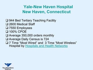 Yale-New Haven Hospital
           New Haven, Connecticut

 944 Bed Tertiary Teaching Facility
 2600 Medical Staff
 7550 Employees
 100% CPOE
 Average 350,000 orders monthly
 Average Daily Census is 724
 7 Time “Most Wired” and 3 Time “Most Wireless”
  Hospital by Hospitals and Health Networks
 
