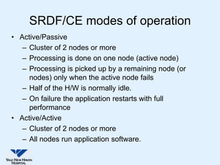 SRDF/CE modes of operation
• Active/Passive
   – Cluster of 2 nodes or more
   – Processing is done on one node (active node)
   – Processing is picked up by a remaining node (or
     nodes) only when the active node fails
   – Half of the H/W is normally idle.
   – On failure the application restarts with full
     performance
• Active/Active
   – Cluster of 2 nodes or more
   – All nodes run application software.
 