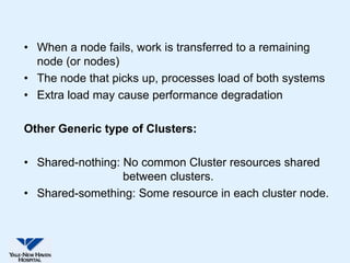 • When a node fails, work is transferred to a remaining
  node (or nodes)
• The node that picks up, processes load of both systems
• Extra load may cause performance degradation

Other Generic type of Clusters:

• Shared-nothing: No common Cluster resources shared
                  between clusters.
• Shared-something: Some resource in each cluster node.
 