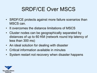 SRDF/CE Over MSCS
• SRDF/CE protects against more failure scenarios than
  MSCS can.
• It overcomes the distance limitations of MSCS
• Cluster nodes can be geographically separated by
  distances of up to 60 KM (network round trip latency of
  less than 300 ms)
• An ideal solution for dealing with disaster
• Critical information available in minutes
• System restart not recovery when disaster happens
 