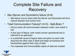 Complete Site Failure and
               Recovery
• Site (Server and Symmetrix) failure (5+8)
   – Site failure occurs when both the Server and Symmetrix fail from
     natural disaster and human error
• Total Communication Failure(1+2+3) - Split-Brain ?
   – Occurs when all communication between node1 and node2 is
     lost
   – In this type of failure, both nodes remain operational and is
     referred to as split-brain
   – Is a potential cause of logical data corruption as each side
     assumes the other side is dead and begin processing new
     transactions against their copy of data
   – Two separate and irreconcilable copies of data are created
 