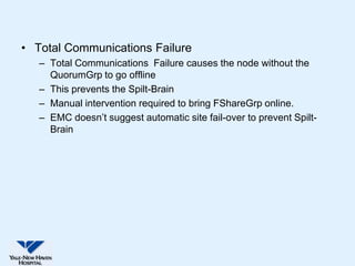 • Total Communications Failure
   – Total Communications Failure causes the node without the
     QuorumGrp to go offline
   – This prevents the Spilt-Brain
   – Manual intervention required to bring FShareGrp online.
   – EMC doesn’t suggest automatic site fail-over to prevent Spilt-
     Brain
 