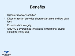 Benefits
• Disaster recovery solution
• Disaster restart provides short restart time and low data
  loss
• Ensures data integrity
• SRDF/CE overcomes limitations in traditional cluster
  solutions like MSCS
 