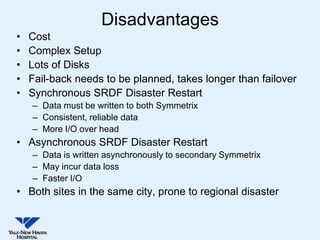 Disadvantages
•   Cost
•   Complex Setup
•   Lots of Disks
•   Fail-back needs to be planned, takes longer than failover
•   Synchronous SRDF Disaster Restart
    – Data must be written to both Symmetrix
    – Consistent, reliable data
    – More I/O over head
• Asynchronous SRDF Disaster Restart
    – Data is written asynchronously to secondary Symmetrix
    – May incur data loss
    – Faster I/O
• Both sites in the same city, prone to regional disaster
 